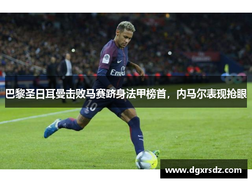 巴黎圣日耳曼击败马赛跻身法甲榜首，内马尔表现抢眼
